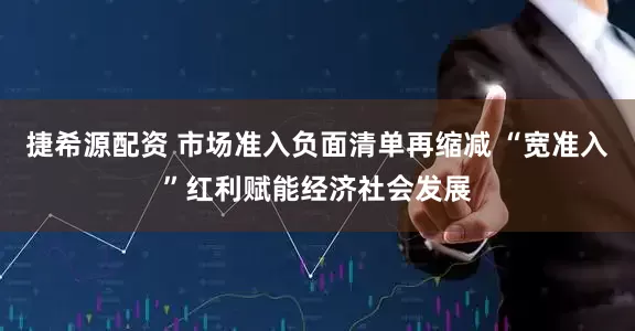 捷希源配资 市场准入负面清单再缩减 “宽准入”红利赋能经济社会发展
