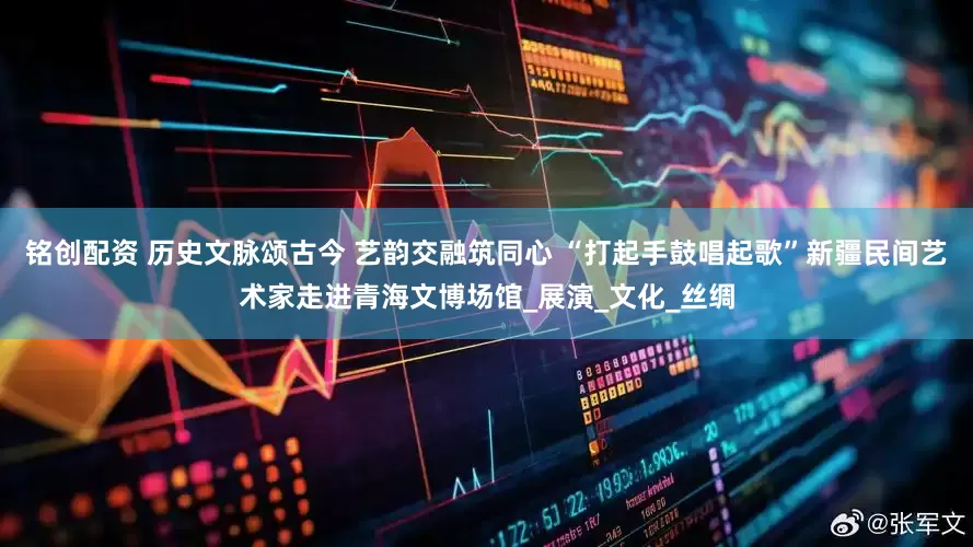 铭创配资 历史文脉颂古今 艺韵交融筑同心 “打起手鼓唱起歌”新疆民间艺术家走进青海文博场馆_展演_文化_丝绸