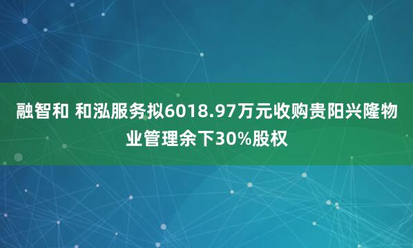 融智和 和泓服务拟6018.97万元收购贵阳兴隆物业管理余下30%股权