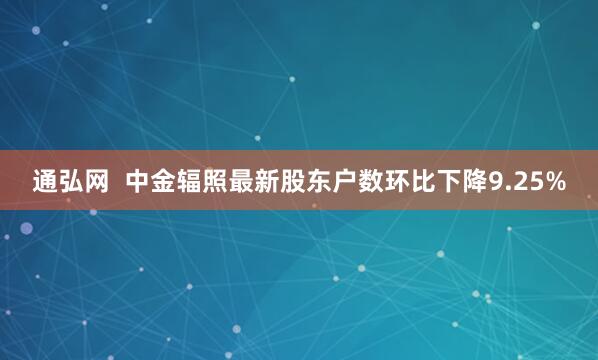通弘网  中金辐照最新股东户数环比下降9.25%