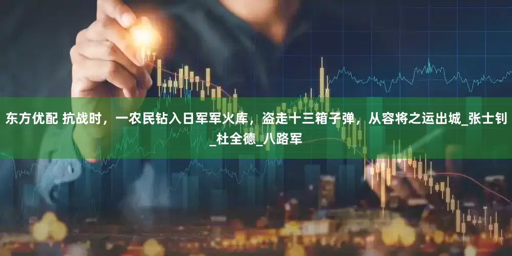 东方优配 抗战时，一农民钻入日军军火库，盗走十三箱子弹，从容将之运出城_张士钊_杜全德_八路军