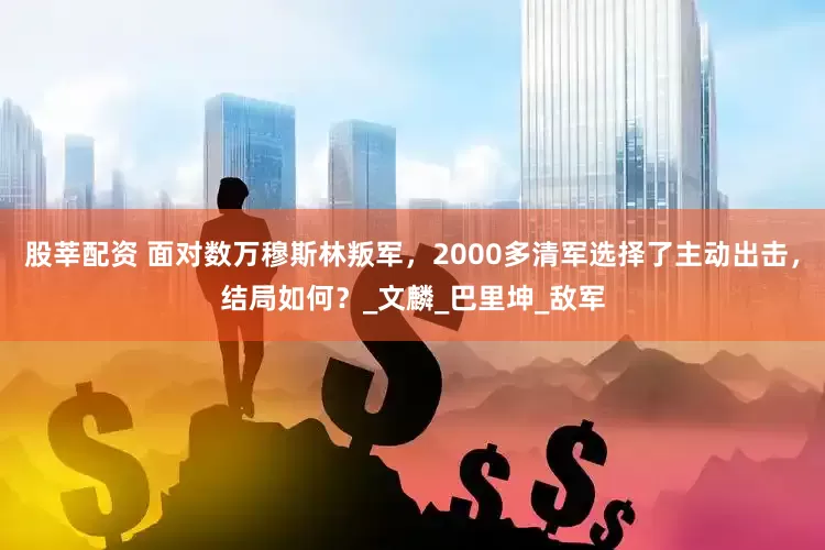 股莘配资 面对数万穆斯林叛军，2000多清军选择了主动出击，结局如何？_文麟_巴里坤_敌军