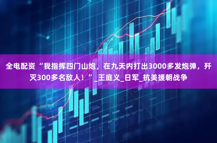 全电配资 “我指挥四门山炮，在九天内打出3000多发炮弹，歼灭300多名敌人！”_王庭义_日军_抗美援朝战争