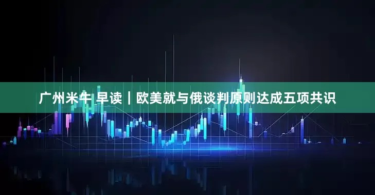 广州米牛 早读｜欧美就与俄谈判原则达成五项共识
