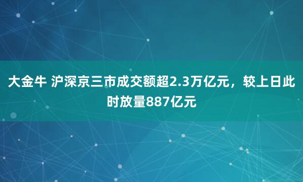 大金牛 沪深京三市成交额超2.3万亿元，较上日此时放量887亿元