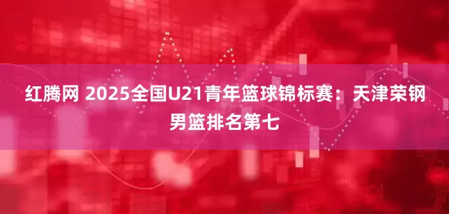红腾网 2025全国U21青年篮球锦标赛：天津荣钢男篮排名第七